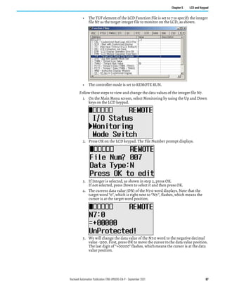 Rockwell Automation Publication 1766-UM001O-EN-P - September 2021 87
Chapter 5 LCD and Keypad
• The TUF element of the LCD Function File is set to 7 to specify the integer
file N7 as the target integer file to monitor on the LCD, as shown.
• The controller mode is set to REMOTE RUN.
Follow these steps to view and change the data values of the integer file N7.
1. On the Main Menu screen, select Monitoring by using the Up and Down
keys on the LCD keypad.
2. Press OK on the LCD keypad. The File Number prompt displays.
3. If Integer is selected, as shown in step 2, press OK.
If not selected, press Down to select it and then press OK.
4. The current data value (ON) of the N7:0 word displays. Note that the
target word “0”, which is right next to “N7:”, flashes, which means the
cursor is at the target word position.
5. We will change the data value of the N7:0 word to the negative decimal
value -1300. First, press OK to move the cursor to the data value position.
The last digit of “+00000” flashes, which means the cursor is at the data
value position.
 