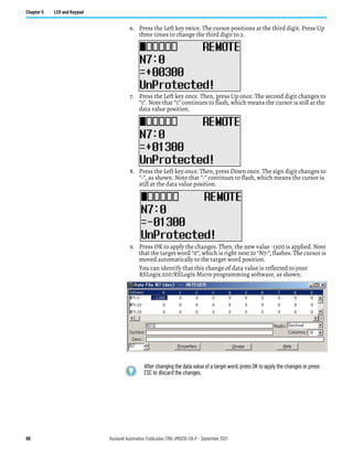 88 Rockwell Automation Publication 1766-UM001O-EN-P - September 2021
Chapter 5 LCD and Keypad
6. Press the Left key twice. The cursor positions at the third digit. Press Up
three times to change the third digit to 3.
7. Press the Left key once. Then, press Up once. The second digit changes to
“1”. Note that “1” continues to flash, which means the cursor is still at the
data value position.
8. Press the Left key once. Then, press Down once. The sign digit changes to
“-”, as shown. Note that “-” continues to flash, which means the cursor is
still at the data value position.
9. Press OK to apply the changes. Then, the new value -1300 is applied. Note
that the target word “0”, which is right next to “N7:”, flashes. The cursor is
moved automatically to the target word position.
You can identify that this change of data value is reflected to your
RSLogix 500/RSLogix Micro programming software, as shown.
After changing the data value of a target word, press OK to apply the changes or press
ESC to discard the changes.
 