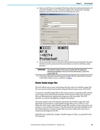 Rockwell Automation Publication 1766-UM001O-EN-P - September 2021 89
Chapter 5 LCD and Keypad
10. Now, we will view an example of the data value of a protected property. If
LCD Edit Disable is set to checked (enable), the “Protected!” message
displays and this data file cannot be edited by the LCD.
11. Try to move the cursor to the data value position by pressing OK. Because
the N7:0 word is protected, the cursor does not move to the data value
position.
12. If you have finished monitoring the integer file N7, press ESC to return
to the Main Menu screen, as shown in step 2.
Monitor Double Integer files
The LCD allows you to view and change the data value of a double integer file.
You can access to this functionality using the Monitoring screen of the LCD.
To monitor a double integer file on the LCD, you have to specify its file number
in the Target User Defined File Number (TUF) element of the LCD Function
File and download your application program to the controller. The TUF
element can only be changed by a program download.
The value stored in the TUF element identifies the double integer file with
which the LCD interfaces. Valid double integer files are L9, and L10…L255.
When the LCD reads a valid double integer file number, it can access up to 256
words (0…255) on the LCD screen. The protection bit (LCD edit disable) in the
data file properties of target integer file are used to define the read-only or
read/write privileges for its file.
Valid file type include Bit, Integer, Double integer or Float, as specified in the
TUF element.
IMPORTANT The maximum range of words you can monitor with the Integer File
Monitoring functionality on the LCD is the first 256 words (0…255) of the
target integer file.
 
