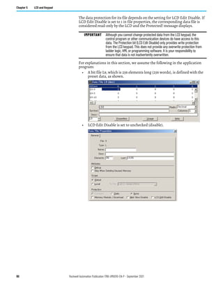 90 Rockwell Automation Publication 1766-UM001O-EN-P - September 2021
Chapter 5 LCD and Keypad
The data protection for its file depends on the setting for LCD Edit Disable. If
LCD Edit Disable is set to 1 in file properties, the corresponding data file is
considered read-only by the LCD and the Protected! message displays.
For explanations in this section, we assume the following in the application
program:
• A bit file L9, which is 256 elements long (256 words), is defined with the
preset data, as shown.
• LCD Edit Disable is set to unchecked (disable).
IMPORTANT Although you cannot change protected data from the LCD keypad, the
control program or other communication devices do have access to this
data. The Protection bit (LCD Edit Disable) only provides write protection
from the LCD keypad. This does not provide any overwrite protection from
ladder logic, HMI, or programming software. It is your responsibility to
ensure that data is not inadvertently overwritten.
 