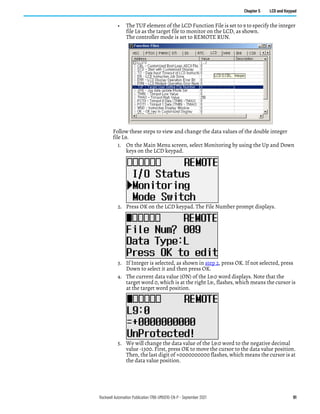 Rockwell Automation Publication 1766-UM001O-EN-P - September 2021 91
Chapter 5 LCD and Keypad
• The TUF element of the LCD Function File is set to 9 to specify the integer
file L9 as the target file to monitor on the LCD, as shown.
The controller mode is set to REMOTE RUN.
Follow these steps to view and change the data values of the double integer
file L9.
1. On the Main Menu screen, select Monitoring by using the Up and Down
keys on the LCD keypad.
2. Press OK on the LCD keypad. The File Number prompt displays.
3. If Integer is selected, as shown in step 2, press OK. If not selected, press
Down to select it and then press OK.
4. The current data value (ON) of the L9:0 word displays. Note that the
target word 0, which is at the right L9:, flashes, which means the cursor is
at the target word position.
5. We will change the data value of the L9:0 word to the negative decimal
value -1300. First, press OK to move the cursor to the data value position.
Then, the last digit of +0000000000 flashes, which means the cursor is at
the data value position.
 