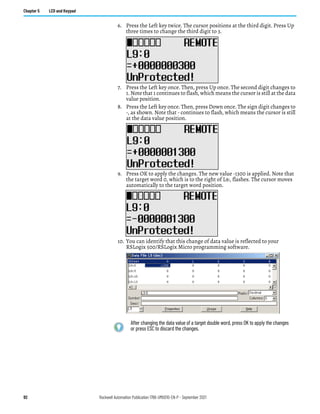 92 Rockwell Automation Publication 1766-UM001O-EN-P - September 2021
Chapter 5 LCD and Keypad
6. Press the Left key twice. The cursor positions at the third digit. Press Up
three times to change the third digit to 3.
7. Press the Left key once. Then, press Up once. The second digit changes to
1. Note that 1 continues to flash, which means the cursor is still at the data
value position.
8. Press the Left key once. Then, press Down once. The sign digit changes to
-, as shown. Note that - continues to flash, which means the cursor is still
at the data value position.
9. Press OK to apply the changes. The new value -1300 is applied. Note that
the target word 0, which is to the right of L9:, flashes. The cursor moves
automatically to the target word position.
10. You can identify that this change of data value is reflected to your
RSLogix 500/RSLogix Micro programming software.
After changing the data value of a target double word, press OK to apply the changes
or press ESC to discard the changes.
 