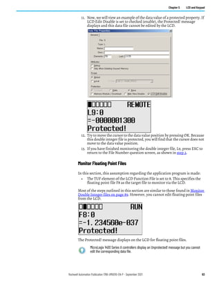 Rockwell Automation Publication 1766-UM001O-EN-P - September 2021 93
Chapter 5 LCD and Keypad
11. Now, we will view an example of the data value of a protected property. If
LCD Edit Disable is set to checked (enable), the Protected! message
displays and this data file cannot be edited by the LCD.
12. Try to move the cursor to the data value position by pressing OK. Because
this double integer file is protected, you will find that the cursor does not
move to the data value position.
13. If you have finished monitoring the double integer file, L9, press ESC to
return to the File Number question screen, as shown in step 2.
Monitor Floating Point Files
In this section, this assumption regarding the application program is made:
• The TUF element of the LCD Function File is set to 8. This specifies the
floating point file F8 as the target file to monitor via the LCD.
Most of the steps outlined in this section are similar to those found in Monitor
Double Integer files on page 89. However, you cannot edit floating point files
from the LCD.
The Protected! message displays on the LCD for floating point files.
MicroLogix 1400 Series A controllers display an Unprotected! message but you cannot
edit the corresponding data file.
 