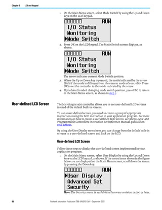 96 Rockwell Automation Publication 1766-UM001O-EN-P - September 2021
Chapter 5 LCD and Keypad
1. On the Main Menu screen, select Mode Switch by using the Up and Down
keys on the LCD keypad.
2. Press OK on the LCD keypad. The Mode Switch screen displays, as
shown.
The arrow indicates current Mode Switch position.
3. When the Up or Down key is pressed, the mode indicated by the arrow
blink if the mode is different from the current mode of controller. Press
OK to set the controller to the mode indicated by the arrow.
4. If you have finished changing mode switch position, press ESC to return
to the Main Menu screen, as shown in step 1.
User-defined LCD Screen The MicroLogix 1400 controller allows you to use user-defined LCD screens
instead of the default built-in screens.
To use a user-defined screen, you need to create a group of appropriate
instructions using the LCD instruction in your application program. For more
information on how to create a user defined LCD screen, see MicroLogix 1400
Programmable Controllers Instruction Set Reference Manual, publication
1766-RM001.
By using the User Display menu item, you can change from the default built-in
screens to a user-defined screen and back on the LCD.
User-defined LCD Screen
Follow these steps to display the user-defined screen implemented in your
application program.
1. On the Main Menu screen, select User Display by using the Up and Down
keys on the LCD keypad, as shown. If the menu items shown in the figure
below are not displayed on the Main Menu screen, scroll down the screen
by pressing the Down key.
Note: The Security menu is available in firmware revision 21.000 or later.
 
