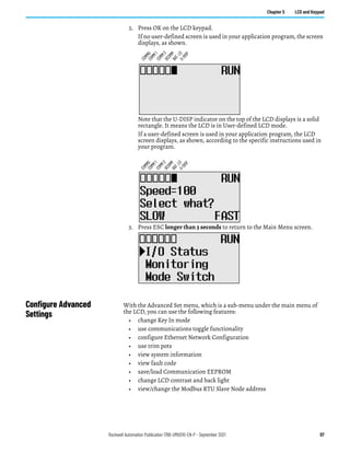 Rockwell Automation Publication 1766-UM001O-EN-P - September 2021 97
Chapter 5 LCD and Keypad
2. Press OK on the LCD keypad.
If no user-defined screen is used in your application program, the screen
displays, as shown.
Note that the U-DISP indicator on the top of the LCD displays is a solid
rectangle. It means the LCD is in User-defined LCD mode.
If a user-defined screen is used in your application program, the LCD
screen displays, as shown, according to the specific instructions used in
your program.
3. Press ESC longer than 3 seconds to return to the Main Menu screen.
Configure Advanced
Settings
With the Advanced Set menu, which is a sub-menu under the main menu of
the LCD, you can use the following features:
• change Key In mode
• use communications toggle functionality
• configure Ethernet Network Configuration
• use trim pots
• view system information
• view fault code
• save/load Communication EEPROM
• change LCD contrast and back light
• view/change the Modbus RTU Slave Node address
C
O
M
M
0
C
O
M
M
1
D
C
O
M
M
B
A
T
.
L
O
U
-
D
I
S
P
C
O
M
M
2
C
O
M
M
0
C
O
M
M
1
D
C
O
M
M
B
A
T
.
L
O
U
-
D
I
S
P
C
O
M
M
2
 