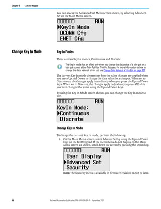 98 Rockwell Automation Publication 1766-UM001O-EN-P - September 2021
Chapter 5 LCD and Keypad
You can access the Advanced Set Menu screen shown, by selecting Advanced
Set on the Main Menu screen.
Change Key In Mode Key In Modes
There are two Key In modes, Continuous and Discrete.
The current Key In mode determines how the value changes are applied when
you press Up and Down to change the data value for a trim pot. When set to
Continuous, the changes apply immediately when you press the Up and Down
keys. When set to Discrete, the changes apply only when you press OK after
you have changed the value using the Up and Down keys.
By using the Key In Mode screen shown, you can change the Key In mode to
use.
Change Key In Mode
To change the current Key In mode, perform the following:
1. On the Main Menu screen, select Advance Set by using the Up and Down
keys on the LCD keypad. If the menu items do not display on the Main
Menu screen as shown, scroll down the screen by pressing the Down key.
Note: The Security menu is available in firmware revision 21.000 or later.
The Key In mode has an effect only when you change the data value of a trim pot on a
trim pot screen, either Trim Pot 0 or Trim Pot 1 screen. For more information on how to
change the data value of a trim pot, see Change Data Value of a Trim Pot on page 107.
 
