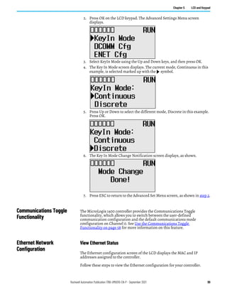 Rockwell Automation Publication 1766-UM001O-EN-P - September 2021 99
Chapter 5 LCD and Keypad
2. Press OK on the LCD keypad. The Advanced Settings Menu screen
displays.
3. Select KeyIn Mode using the Up and Down keys, and then press OK.
4. The Key In Mode screen displays. The current mode, Continuous in this
example, is selected marked up with the symbol.
5. Press Up or Down to select the different mode, Discrete in this example.
Press OK.
6. The Key In Mode Change Notification screen displays, as shown.
7. Press ESC to return to the Advanced Set Menu screen, as shown in step 2.
Communications Toggle
Functionality
The MicroLogix 1400 controller provides the Communications Toggle
functionality, which allows you to switch between the user-defined
communication configuration and the default communications mode
configuration on Channel 0. See Use the Communications Toggle
Functionality on page 58 for more information on this feature.
Ethernet Network
Configuration
View Ethernet Status
The Ethernet configuration screen of the LCD displays the MAC and IP
addresses assigned to the controller.
Follow these steps to view the Ethernet configuration for your controller.
 