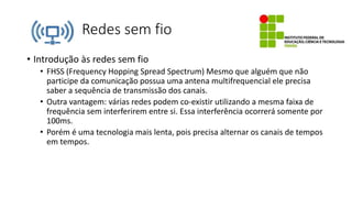 Redes sem fio
• Introdução às redes sem fio
• FHSS (Frequency Hopping Spread Spectrum) Mesmo que alguém que não
participe da comunicação possua uma antena multifrequencial ele precisa
saber a sequência de transmissão dos canais.
• Outra vantagem: várias redes podem co-existir utilizando a mesma faixa de
frequência sem interferirem entre si. Essa interferência ocorrerá somente por
100ms.
• Porém é uma tecnologia mais lenta, pois precisa alternar os canais de tempos
em tempos.
 