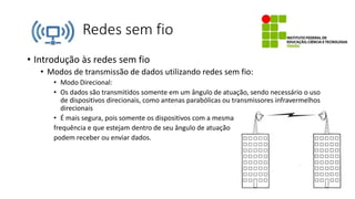 Redes sem fio
• Introdução às redes sem fio
• Modos de transmissão de dados utilizando redes sem fio:
• Modo Direcional:
• Os dados são transmitidos somente em um ângulo de atuação, sendo necessário o uso
de dispositivos direcionais, como antenas parabólicas ou transmissores infravermelhos
direcionais
• É mais segura, pois somente os dispositivos com a mesma
frequência e que estejam dentro de seu ângulo de atuação
podem receber ou enviar dados.
 
