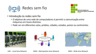 Redes sem fio
• Introdução às redes sem fio
• O objetivo de uma rede de computadores é permitir a comunicação entre
máquinas em locais distintos.
• Pode ser em diferentes salas, prédios, cidades, estados, países ou continentes
LAN - Local Area Network MAN – Metropolitan Area Network WAN – Wide Area Network
 