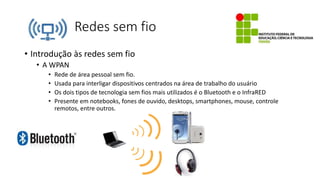 Redes sem fio
• Introdução às redes sem fio
• A WPAN
• Rede de área pessoal sem fio.
• Usada para interligar dispositivos centrados na área de trabalho do usuário
• Os dois tipos de tecnologia sem fios mais utilizados é o Bluetooth e o InfraRED
• Presente em notebooks, fones de ouvido, desktops, smartphones, mouse, controle
remotos, entre outros.
 
