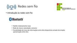 Redes sem fio
• Introdução às redes sem fio
• Padrão relativamente novo
• Rede de menor velocidade e alcance
• Possibilidade de troca de informações entre dois dispositivos através da simples
aproximação entre eles.
 