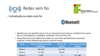 Redes sem fio
• Introdução às redes sem fio
• Significa que um aparelho classe 3 só se comunicará com outro se a distância for menor
que 1m (smartphone e notebook, notebook e fone sem fio, etc)
• Dispositivos de classes diferentes podem se comunicar perfeitamente, bastando
respeitar o limite daquele que possui o alcance menor
Classe Potência máxima permitida
(mW/dBm)
Alcance (em
metros)
Taxa de transmissão
(Mbps)
Classe 1 100 mW Até 100 1
Classe 2 2.5 mW Até 30 3
Classe 3 1 mW ~ 1 53 - 480
 