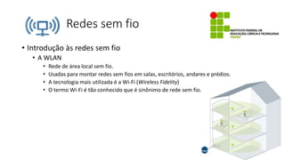 Redes sem fio
• Introdução às redes sem fio
• A WLAN
• Rede de área local sem fio.
• Usadas para montar redes sem fios em salas, escritórios, andares e prédios.
• A tecnologia mais utilizada é a Wi-Fi (Wireless Fidelity)
• O termo Wi-Fi é tão conhecido que é sinônimo de rede sem fio.
 