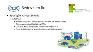 Redes sem fio
• Introdução às redes sem fio
• A WMAN
• Rede voltada para a interligação de cidades e até mesmo países
• A tecnologia mais utilizada é a WiMAX
• O público dessa tecnologia é tipicamente empresarial
• Cerca de 150 países já tem redes funcionando plenamente
 