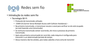 Redes sem fio
• Introdução às redes sem fio
• Tecnologia Wi-Fi
• Protocolo de transmissão utilizado:
• CSMA CA (Carrier Sense Multiple Access with Collision Avoidance) –
• Na primeira transmissão, o transmissor escuta o canal para verificar se ele está ocupado
(se está havendo uma transmissão)
• Se nenhuma transmissão estiver ocorrendo, ele inicia o processo da primeira
transmissão.
• Após esta primeira comunicação ter ocorrido, cada máquina é configurada para
transmitir a um determinado período de tempo.
• Dessa maneira não há colisões, pois todas saberão a hora certa de transmitir
 
