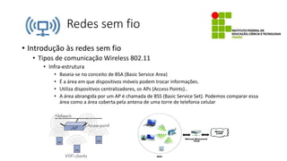 Redes sem fio
• Introdução às redes sem fio
• Tipos de comunicação Wireless 802.11
• Infra-estrutura
• Baseia-se no conceito de BSA (Basic Service Area)
• É a área em que dispositivos móveis podem trocar informações.
• Utiliza dispositivos centralizadores, os APs (Access Points)..
• A área abrangida por um AP é chamada de BSS (Basic Service Set). Podemos comparar essa
área como a área coberta pela antena de uma torre de telefonia celular
 