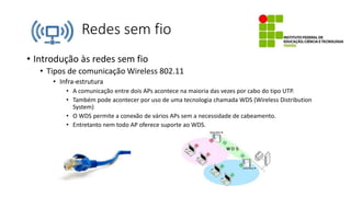 Redes sem fio
• Introdução às redes sem fio
• Tipos de comunicação Wireless 802.11
• Infra-estrutura
• A comunicação entre dois APs acontece na maioria das vezes por cabo do tipo UTP.
• Também pode acontecer por uso de uma tecnologia chamada WDS (Wireless Distribution
System)
• O WDS permite a conexão de vários APs sem a necessidade de cabeamento.
• Entretanto nem todo AP oferece suporte ao WDS.
 