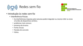 Redes sem fio
• Introdução às redes sem fio
• Interferência Físicas
• As interferências impostas pela natureza podem degradar ou mesmo inibir os sinais
oriundos de dispositivos wireless.
• problemas mais comuns:
• presença de árvores
• Fortes chuvas
• Paredes de concreto
• Vidros
 