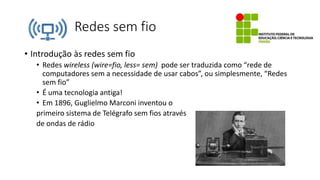 Redes sem fio
• Introdução às redes sem fio
• Redes wireless (wire=fio, less= sem) pode ser traduzida como “rede de
computadores sem a necessidade de usar cabos”, ou simplesmente, “Redes
sem fio”
• É uma tecnologia antiga!
• Em 1896, Guglielmo Marconi inventou o
primeiro sistema de Telégrafo sem fios através
de ondas de rádio
 