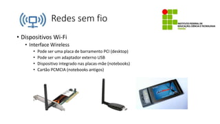 Redes sem fio
• Dispositivos Wi-Fi
• Interface Wireless
• Pode ser uma placa de barramento PCI (desktop)
• Pode ser um adaptador externo USB
• Dispositivo integrado nas placas-mãe (notebooks)
• Cartão PCMCIA (notebooks antigos)
 