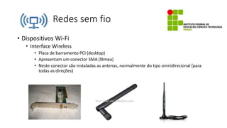 Redes sem fio
• Dispositivos Wi-Fi
• Interface Wireless
• Placa de barramento PCI (desktop)
• Apresentam um conector SMA (fêmea)
• Neste conector são instaladas as antenas, normalmente do tipo omnidirecional (para
todas as direções)
 