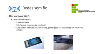 Redes sem fio
• Dispositivos Wi-Fi
• Interface Wireless
• Cartão PCMCIA
• Interface de expansão de notebooks
• Esse tipo de interface caiu em desuso, porém pode ser encontrado em notebooks
antigos
 