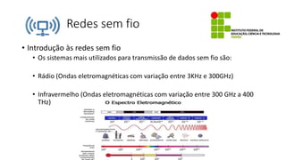 Redes sem fio
• Introdução às redes sem fio
• Os sistemas mais utilizados para transmissão de dados sem fio são:
• Rádio (Ondas eletromagnéticas com variação entre 3KHz e 300GHz)
• Infravermelho (Ondas eletromagnéticas com variação entre 300 GHz a 400
THz)
 