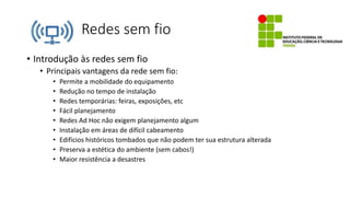 Redes sem fio
• Introdução às redes sem fio
• Principais vantagens da rede sem fio:
• Permite a mobilidade do equipamento
• Redução no tempo de instalação
• Redes temporárias: feiras, exposições, etc
• Fácil planejamento
• Redes Ad Hoc não exigem planejamento algum
• Instalação em áreas de difícil cabeamento
• Edifícios históricos tombados que não podem ter sua estrutura alterada
• Preserva a estética do ambiente (sem cabos!)
• Maior resistência a desastres
 