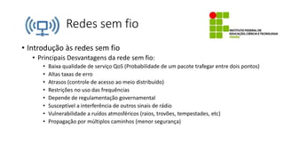 Redes sem fio
• Introdução às redes sem fio
• Principais Desvantagens da rede sem fio:
• Baixa qualidade de serviço QoS (Probabilidade de um pacote trafegar entre dois pontos)
• Altas taxas de erro
• Atrasos (controle de acesso ao meio distribuído)
• Restrições no uso das frequências
• Depende de regulamentação governamental
• Susceptível a interferência de outros sinais de rádio
• Vulnerabilidade a ruídos atmosféricos (raios, trovões, tempestades, etc)
• Propagação por múltiplos caminhos (menor segurança)
 