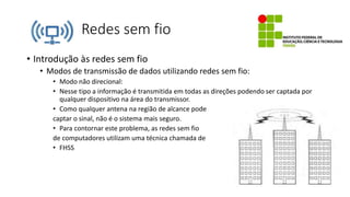 Redes sem fio
• Introdução às redes sem fio
• Modos de transmissão de dados utilizando redes sem fio:
• Modo não direcional:
• Nesse tipo a informação é transmitida em todas as direções podendo ser captada por
qualquer dispositivo na área do transmissor.
• Como qualquer antena na região de alcance pode
captar o sinal, não é o sistema mais seguro.
• Para contornar este problema, as redes sem fio
de computadores utilizam uma técnica chamada de
• FHSS
 