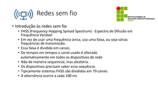 Redes sem fio
• Introdução às redes sem fio
• FHSS (Frequency Hopping Spread Spectrum) - Espectro de Difusão em
Frequência Variável
• Em vez de usar uma frequência única, usa uma faixa, ou seja várias
frequências de transmissão.
• Essa faixa é dividida em canais.
• De tempos em tempos o canal usado é alterado
automaticamente em todos os dispositivos de rede
• Não de maneira sequencial, mas aleatória.
• Os dispositivos precisam saber essa sequência.
• Tipicamente sistemas FHSS são divididos em 79 canais
• A alternância ocorre a cada 100 ms
 