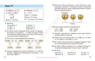 22 23
Урок 77
1. Вычисли.
15 км 320 м · 3 1 ч 20 мин · 7
7 т 25 кг · 4 18 дм 7 см · 9
5 ц 85 кг · 5 5 дм 6 мм · 8
2. Из одного куска плащевой ткани сшили 19 одинако-
вых курток, а из другого — 17 таких же курток. Всего
на эти куртки израсходовали 72 м ткани. Сколько мет-
ров ткани было в каждом куске?
3. Составь по схемам уравнения и реши их.
4. Сколько квадратных метров составляет: 7 га; 20 га?
Сколько квадратных дециметров составляет: 7 м2
;
6 м2
3 дм2
; 100 м2
?
5*.Полсотни яблок разложили в одну большую и две
маленькие корзины. В большую корзину положили
на 8 яблок больше, чем в каждую маленькую. Сколько
яблок в каждой корзине?
6*. Какие цифры заменили звёздочками?
7*57 < 7864 542* < 5429
25*6 < 2542 4*8 < 469
7. Нарисуй треугольник с прямым углом, две стороны
которого равны 2 см 6 мм.
8. Какую часть составляет: 20 кг от 1 ц; 100 кг от 1 т; 10 см
от 1 м; 100 м от 1 км; 500 г от 1 кг?
9. Во сколько раз уменьшится площадь квадрата, если
его сторону уменьшить в 2 раза? В 3 раза?
10. Из 100 кг свёклы получается 7 кг сахара. Сколько ки-
лограммов сахара можно получить из 3 т свёклы?
11. Вычисли.
4 дм 6 см · 3 4 м 16 см · 3 8 ц 75 кг · 4
1 дм 2 мм · 6 2 м 4 см · 6 9 ц 52 кг · 4
3 т 225 кг · 3 =
3 т 225 кг = 3225 кг
9675 кг = 9 т 675 кг
3 ч 18 мин · 7 =
3 ч · 7 = 21 ч
18 мин · 7 = 126 мин
126 мин = 2 ч 6 мин
21 ч + 2 ч 6 мин = 23 ч 6 мин
х
3225
3
9675
14 730 ?
+
18 749
6703?
+
15 970
16 973 ?
–
9654
6409?
+
27 714
на 8 больше
50 яблок
? ? ?
Правообладатель "Пачатковая школа"
Пачатковаяшкола
 