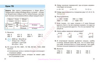 24 25
Урок 78
1. Вычисли.
402 · 8 471 · 5 702 · 9 729 · 3
309 · 3 804 · 6 2084 · 7 304 · 6
2. 3030 см * 30 м 30 см
70 дм 7 см * 770 см
3 км 20 м * 3 км 2 дм
20 ц 30 кг * 23 ц
3. Из чисел 53 761, 6401, 10 740, 89 623, 7524, 2342
выпиши:
а) пятизначные числа, в записи которых используют-
ся разные цифры;
б) четырёхзначные числа, которые не имеют циф-
ры 5 в разряде сотен.
4. Найди значение переменной, при котором неравен-
ство будет истинным.
х + 9 < 12 х + 5 < 17 5 + 3 < х
5*. Найди закономерность и продолжи ряд: 4, 5, 8, 9, 12,
13, , .
6. Реши уравнения.
х + 749 = 10 000 456 + х = 1004
2082 − х = 1536 х − 1028 = 472
7. Вова сказал, что один отрезок в 2 раза больше
другого. Катя о тех же отрезках сказала, что один из
них на 3 см длиннее другого. Что это за отрезки? На-
рисуй их.
8. Какие цифры заменили звёздочками?
9. В спортивный магазин привезли клюшки, шайбы
и коньки. Клюшек было 96 штук, что в 3 раза мень-
ше шайб. Коньков было в 2 раза меньше, чем шайб.
Сколько коньков привезли в спортивный магазин?
10. Вычисли.
1754 · 3 7002 · 8 709 · 9 198 · 4
8942 · 4 6004 · 9 504 · 8 754 · 5
Задача. Два класса соревновались в сборе яблок.
Первый класс собрал 40 вёдер яблок, а второй — 43 вед-
ра. Второй класс собрал на 27 кг яблок больше, чем пер-
вый. Сколько килограммов яблок собрал каждый класс?
Масса
1 ведра
Коли-
чество
вёдер
Общая
масса
I Одина-
ковая
40 ?
II 43 ?, на 27 кг
больше
40 вёдер
43 ведра
27 кг
>
<=
х
8138
*
16***
х
8**
9
*389
х
1854
*
**70
х
5** 4
7
36776
Правообладатель "Пачатковая школа"
Пачатковаяшкола
 
