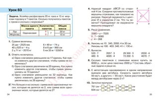 34 35
Урок 83
1. Сравни величины.
25 дм * 2525 мм 6 т 49 кг * 74 ц
40 ц 025 кг * 4 ц 8 м 6 дм * 860 см
2 ц 71 кг * 2070 кг 5 км 35 м * 5350 м
2. Ответь на вопросы.
а) Одно слагаемое уменьшили на 17 единиц. Как нуж-
но изменить другое слагаемое, чтобы сумма не из-
менилась?
б) Одно слагаемое увеличили на 20 единиц. Как нужно
изменить другое слагаемое, чтобы сумма умень-
шилась на 10 единиц?
в) Одно слагаемое уменьшили на 32 единицы. Как
нужно изменить другое слагаемое, чтобы сумма
увеличилась на 28 единиц?
3*. Что больше и на сколько: сумма всех однозначных чи-
сел, которые не делятся на 2, или сумма всех одно-
значных чисел, которые делятся на 2?
4. Нарисуй квадрат ABCD со сторо-
ной 4 см. Соедини противоположные
вершины отрезками, как показано на
рисунке. Нарисуй окружность с цент-
ром О и радиусом 2 см. Что ты за-
метил? Принадлежат ли окружности
вершины квадрата?
5. Реши уравнения.
3560 + а = 7020
b : 7 = 8080
с · 4 = 268
6. Умножь на 10: 345; 2000; 4 м 30 см.
Умножь на 100: 403; 340; 41 г; 130 кг.
7. Вычисли.
520 · 7 2057 · 3 29 300 · 3 2030 · 4
480 · 9 4095 · 4 72 200 · 5 4070 · 7
8. Сколько пакетиков с семенами можно купить за
8000 р., если цена пакетика 2000 р.? Составь обрат-
ные задачи и реши их.
9. С автостанции одновременно в одном направлении
выехали два автобуса. Скорость одного автобуса
50 км/ч, а другого — 65 км/ч. Какое расстояние будет
между автобусами через 3 ч?
10. Заполни пропуски.
761 см = м см = м дм см
604 см = м см = м дм см
Задача. Хозяйка расфасовала 20 кг лука и 15 кг мор-
кови поровну в 7 пакетов. Сколько получилось пакетов
с луком и сколько с морковью?
Масса одного
пакета
Количество
пакетов
Общая
масса
Лук
Одинаковая
?
7
20 кг
Морковь ? 15 кг
B C
А D
O
Правообладатель "Пачатковая школа"
Пачатковаяшкола
 