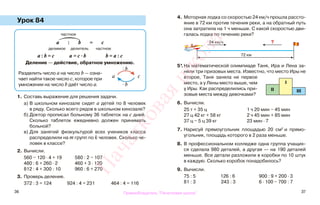 36 37
Урок 84
1. Составь выражение для решения задачи.
а) В школьном кинозале сидят а детей по 8 человек
в ряду. Сколько всего рядов в школьном кинозале?
б) Доктор прописал больному 36 таблеток на с дней.
Сколько таблеток ежедневно должен принимать
больной?
в) Для занятий физкультурой всех учеников класса
распределили на m групп по k человек. Сколько че-
ловек в классе?
2. Вычисли.
560 − 120 · 4 + 19 580 : 2 − 107
480 : 6 + 260 · 2 460 + 3 · 120
812 : 4 + 300 : 10 960 : 6 + 270
3. Проверь деление.
372 : 3 = 124 924 : 4 = 231 464 : 4 = 116
4. Моторная лодка со скоростью 24 км/ч прошла рассто-
яние в 72 км против течения реки, а на обратный путь
она затратила на 1 ч меньше. С какой скоростью дви-
галась лодка по течению реки?
5*.На математической олимпиаде Таня, Ира и Лена за-
няли три призовых места. Известно, что место Иры не
второе, Таня заняла не первое
место, а у Лены место выше, чем
у Иры. Как распределились при-
зовые места между девочками?
6. Вычисли.
25 т + 35 ц 1 ч 20 мин − 45 мин
27 ц 42 кг + 58 кг 2 ч 45 мин + 85 мин
37 ц − 5 ц 39 кг 23 мин · 7
7. Нарисуй прямоугольник площадью 20 см2
и прямо-
угольник, площадь которого в 2 раза меньше.
8. В профессиональном колледже одна группа учащих-
ся сделала 980 деталей, а другая — на 190 деталей
меньше. Все детали разложили в коробки по 10 штук
в каждую. Сколько коробок понадобилось?
9. Вычисли.
75 : 5 126 : 6 900 : 9 + 200 · 3
81 : 3 243 : 3 6 · 100 − 700 : 7
частное
а : b = с
делимое делитель частное
а : b = с а = с · b b = а : с
Деление — действие, обратное умножению.
Разделить число а на число b — озна-
чает найти такое число с, которое при
умножении на число b даёт число а.
a c
: b
· b
72 км
?24 км/ч
ІІІІІ
І
Правообладатель "Пачатковая школа"
Пачатковаяшкола
 