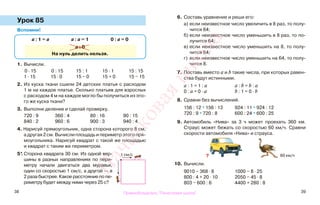 38 39
Урок 85
Вспомни!
1. Вычисли.
0 · 15 0 : 15 15 : 1 15 · 1 15 : 15
1 · 15 15 · 0 15 − 0 15 + 0 15 − 15
2. Из куска ткани сшили 24 детских платья с расходом
1 м на каждое платье. Сколько платьев для взрослых
с расходом 4 м на каждое могло бы получиться из это-
го же куска ткани?
3. Выполни деление и сделай проверку.
720 : 9 360 : 4 80 : 16 90 : 15
840 : 2 960 : 6 900 : 3 940 : 4
4. Нарисуй прямоугольник, одна сторона которого 8 см,
а другая 2 см. Вычисли площадь и периметр этого пря-
моугольника. Нарисуй квадрат с такой же площадью
и квадрат с таким же периметром.
5*.Сторона квадрата 30 см. Из одной вер-
шины в разных направлениях по пери-
метру начали двигаться два муравья,
один со скоростью 1 см/с, а другой — в
2 раза быстрее. Какое расстояние по пе-
риметру будет между ними через 25 с?
6. Составь уравнение и реши его:
а) если неизвестное число увеличить в 8 раз, то полу-
чится 64;
б) если неизвестное число уменьшить в 8 раз, то по-
лучится 64;
в) если неизвестное число уменьшить на 8, то полу-
чится 64;
г) если неизвестное число уменьшить на 64, то полу-
чится 8.
7. Поставь вместо a и b такие числа, при которых равен-
ства будут истинными.
а : 1 = 1 : а а : b = b : а
0 : а = 0 · а b : 1 = 0 · b
8. Сравни без вычислений.
156 : 12 * 156 : 13 924 : 11 * 924 : 12
720 : 9 * 720 : 8 600 : 24 * 600 : 25
9. Автомобиль «Нива» за 3 ч может проехать 360 км.
Страус может бежать со скоростью 60 км/ч. Сравни
скорости автомобиля «Нива» и страуса.
10. Вычисли.
9010 − 368 · 8 1000 − 8 · 25
800 : 4 + 20 · 10 2050 − 45 · 8
803 − 600 : 6 4400 + 280 : 8
а : 1 = а а : а = 1 0 : а = 0
а : 0
На нуль делить нельзя.
1 см/с 60 км/ч?
Правообладатель "Пачатковая школа"
Пачатковаяшкола
 