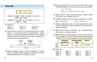 44 45
Урок 88
1. Вычисли.
3609 : 9 12 800 : 8 250 050 : 5
72 009 : 9 81 081 : 9 42 070 : 7
2. Два самолёта в одно и то же время вылетели с аэро-
дрома в противоположных направлениях. Через
10 мин расстояние между ними было 270 км. Первый
самолёт летел со скоростью 15 км/мин. С какой ско-
ростью летел второй самолёт?
3. Длина прямоугольника 1 м 75 см, а ширина — в 5 раз
меньше. Найди сторону квадрата, периметр которого
равен периметру этого прямоугольника.
4*. Когда отцу было 37 лет, сыну было 3 года. Сейчас сыну
в 3 раза меньше лет, чем отцу. Сколько лет отцу сейчас?
5. Одно число в 4 раза меньше другого. Найди сумму
этих чисел, если первое число 16.
6. Проверь, правильно ли выполнено деление с остатком.
96 : 7 = 12 (ост. 2) 82 : 6 = 13 (ост. 4)
7. Тамара задумала число, которое оканчивается циф-
рой 8. Оно больше 210 и меньше 220. Какое число за-
думала Тамара?
8. Урок длится 45 мин, перерыв — 1
6
ч. Сколько минут
длятся урок и перерыв вместе?
9. Два сварщика сделали 48 рам. Один из них работал
7 дней, а другой — 9 дней. Сколько рам сделал каждый
сварщик, если дневная выработка у них одинаковая?
Дневная
выработка
Количество
дней
Всего
I
Одинаковая
7 ?
48 рам
?II 9
10. Вычисли.
4500 : 3 3600 : 2 7700 : 7 6900 : 3
9300 : 3 4600 : 2 2800 : 2 8400 : 4
4200 : 6 7200 : 9 4800 : 6 5600 : 7
(а + b) : c = а : c + b : c
(а – b) : c = а : c – b : c
7200 : 3 = (6000 + 1200) : 3 = 6000 : 3 + 1200 : 3 =
= 2000 + 400 = 2400
27 009 : 9 = (27 000 + 9) : 9 = 27 000 : 9 + 9 : 9 =
= 3000 + 1 = 3001
15 км/мин?
270 км
Сын
Отец
Правообладатель "Пачатковая школа"
Пачатковаяшкола
 