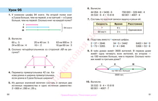 60 61
Урок 96
1. У книжном шкафу 84 книги. На второй полке книг
в 2 раза больше, чем на первой, а на третьей — в 3 раза
больше, чем на первой. Сколько книг на каждой полке?
2. Вычисли.
60 ц : 5 20 м 40 см : 5 63 км 900 м : 3
24 м 80 см : 4 16 т : 2 18 дм 60 см : 3
3. Сколько четырёхугольников со стороной АВ на ри-
сунке?
4. Периметр прямоугольника 42 см. Ка-
кова длина и ширина прямоугольника,
если длина в 2 раза больше ширины?
5. Из данных значений величин составь и запиши два
истинных неравенства и одно истинное равенство:
2 т 800 кг; 280 кг; 28 ц.
6. Вычисли.
44 264 : 8 + 5436 : 6 700 003 − 328 448 : 4
35 532 : 9 · 4 + 15 618 60 001 − 4007 · 4
7. Составь по краткой записи задачу и реши её.
Скорость Время Расстояние
? 4 ч
Одинаковое
80 км/ч 3 ч
8. Подставь вместо * нужные цифры.
2 * 37 < 2846 34 * 5 < 3442 6403 < 64 * 0
5 * 73 < 5265 8 * 4 < 846 5368 > 53 * 8
9. В трёх домах живёт 3600 жителей. В первом доме
живёт одна четверть всех жителей, во втором —
на 100 человек больше, чем в первом. Сколько чело-
век живёт в третьем доме?
10. Вычисли.
35 532 : 9 · 4 + 15 618
60 001 − 4007 · 7
І
84 книгиІІ
ІІІ
A
І
на 100 чел. больше
ІІ ІІІ
3600 чел.
B
CMKD
Правообладатель "Пачатковая школа"
Пачатковаяшкола
 