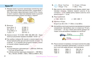 62 63
Урок 97
1. Фермер вывез на рынок одинаковое количество ящи-
ковяблокигруш.Ящикгрушвесит50кг,аящикяблок—
40кг.Всеящикисфруктамивместевесят810кг.Сколь-
ко всего ящиков с фруктами фермер вывез на рынок?
Какие ещё вопросы можно поставить к задаче?
2. Вычисли.
8 км 124 м : 3 57 300 : 3
30 т 247 кг : 7 69 392 : 8
17 км 250 м : 6 23 814 : 7
7 ц 8 кг : 4 237 415 : 5
3. Какие из чисел: 13; 0; 603; 1306; 106; 3061; 63 — будут
являться решением неравенства 8030 > 6724 + а?
4*. Три рыбака поймали 66 окуней и начали варить уху.
Когда первый рыбак дал для неё 5 окуней, второй — 9,
а третий — 4, то окуней у них осталось поровну. Сколь-
ко окуней поймал первый рыбак?
5. Вырази:
а) в сантиметрах и миллиметрах — 3569 мм; 5545 мм;
5 м 3 мм; 45 дм 25 мм;
б) в более крупных единицах измерения — 166 000 м;
40 ц; 120 мин; 24 000 г; 7200 с; 7000 см; 6400 кг; 25 ц.
6. 52 см * 5 м 2 см 3 ч 15 мин * 315 мин
170 дм * 17 м 7 т 80 кг * 78 ц
7. Два участка леса прямоугольной формы имеют оди-
наковую площадь. Ширина первого участка 8 км,
а второго — 6 км. Найди длину первого участка, если
длина второго — 12 км.
8. Реши уравнения.
х + 250 = 6810 : 3 х − 420 = 603 · 7
9. Увеличь в 10 раз.
30 дм 5 см; 50 кг 20 г; 7 т 250 кг; 2 км 300 м.
10. Автомобильимотоциклвыехалиодновременноводном
направлении. Автомобиль ехал со скоростью 75 км/ч,
а мотоцикл — 67 км/ч. Какое расстояние проехал мо-
тоцикл, если автомобиль опередил его на 32 км?
11. Реши сначала те примеры, в которых количество цифр
в частном и делимом одинаковое, а потом те, в кото-
рых в частном цифр меньше, чем в делимом.
5624 : 4 5484 : 3 534 136 : 4
3228 : 4 4224 : 6 47 550 : 5
1506 : 6 6768 : 8 99 944 : 8
50 кг40 кг
810 кг
>
<=
75 км/ч 32 км
67 км/ч
Правообладатель "Пачатковая школа"
Пачатковаяшкола
 