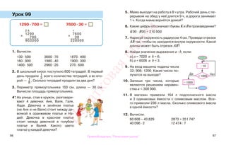 66 67
Урок 99
1. Вычисли.
130 · 500 3600 · 70 1870 · 400
160 · 900 1980 · 40 1900 · 300
1400 · 500 2960 · 20 270 · 600
2. В школьный киоск поступило 600 тетрадей. В первый
день продали 1
3
всего количества тетрадей, а во вто-
рой — 1
8
. Сколько тетрадей продали за два дня?
3. Периметр прямоугольника 100 см, длина — 30 см.
Вычисли площадь прямоугольника.
4*.На улице, став в кружок, разговари-
вают 4 девочки: Аня, Валя, Галя,
Надя. Девочка в зелёном платье
(не Аня и не Валя) стоит между де-
вочкой в оранжевом платье и На-
дей. Девочка в красном платье
стоит между девочкой в голубом
платье и Валей. Какого цвета
платье у каждой девочки?
5. Мама выходит на работу в 8 ч утра. Рабочий день с пе-
рерывом на обед у неё длится 9 ч, а дорога занимает
1 ч. Когда мама вернётся домой?
6. Какие цифры обозначают буквы К и В в произведении?
К00 · B00 = 210 000
7. Нарисуй окружность радиусом 4 см. Проведи отрезок
АВ так, чтобы он находился внутри окружности. Какой
длины может быть отрезок АВ?
8. Найди значение выражения а : b, если:
а) а = 7020 и b = 6;
б) а = 6006 и b = 3.
9. На вход машины поданы числа
32; 908; 1200. Какие числа по-
лучатся на выходе?
10. Запиши три числа, которые
являются решением неравен-
ства а < 300 000.
11. В магазин привезли 164 л подсолнечного масла
и 3 одинаковых ёмкости с оливковым маслом. Все-
го привезли 236 л масла. Сколько оливкового масла
в одной ёмкости?
12. Вычисли.
60 608 − 43 829 2873 + 351 747
40 096 · 2 12 474 : 7
1290 · 700 = 7600 · 30 =
2 6
х
1290
700
903000
1
х
7600
30
228000
Да
> 1000
Нет
− 1000
· 10
Правообладатель "Пачатковая школа"
Пачатковаяшкола
 