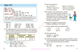70 71
Урок 101
1. Вычисли.
460 : 10 72 000 : 100 80 000 : 1000
720 : 10 5400 : 100 75 000 : 1000
280 : 10 9500 : 100 840 000 : 1000
2. В соревнованиях по бегу участвовало 140 спортсме-
нов. В каждой команде было 8 мужчин и 6 женщин.
Сколько всего мужчин участвовало в соревнованиях?
Сколько всего женщин?
В одной
команде
Количество
команд
Всего
спортсменов
Мужчин 8
?
?
140
Женщин 6 ?
3. 2674 * 2000 + 600 + 40 + 7
729 230 − 200 * 729 030
519 · 4 * 500 · 4 + 10 · 4 + 9
248 : 2 * 200 : 2 + 40 : 2 + 8 : 4
4. Заполни пропуски.
39 ц = т ц 8070 кг = т кг
12 780 м = км м 183 мин = ч мин
3 см 9 мм = мм 197 с = мин с
5*.В комнате, где играли дети, стояли
стулья на четырёх ножках. Когда все
дети уселись по одному на стул, то
свободных мест не осталось. Сумма
ног детей и ножек стульев равна 42.
Сколько стульев стояло в комнате?
Сколько было детей?
6. Вырази в квадратных дециметрах:
2700 см2
; 30 000 см2
; 13 м2
; 60 м2
.
7. Какие цифры заменили звёздочками?
8. Реши уравнения.
732 535 + у = 967 052
97 500 − у = 3449
9. Швейная мастерская израсходовала 28 м 80 см ткани
на пошив 9 мужских костюмов. Сколько понадобится
ткани, чтобы сшить 60 таких костюмов?
10. Вычисли.
360 · 700 900 · 453 (1918 − 918) · 6
840 : 10 = 84
8400 : 10 = 840
8400 : 100 = 8400 : (10 · 10) =
= (8400 : 10) : 10 = 840 : 10 = 84
84 000 : 1000 = 84 000 : (100 · 10) =
= (84 000 : 100) : 10 = 840 : 10 = 84
Чтобы разделить число на разрядную единицу (10,
100, 1000 и т. д.), надо справа от него отбросить столь-
ко нулей, сколько их в данной разрядной единице.
х
48*3
8
**58*
х **27
*
66*5
х
562*
*
16**7
>
<=
Правообладатель "Пачатковая школа"
Пачатковаяшкола
 
