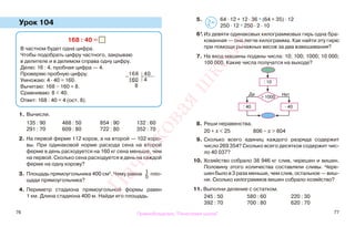 76 77
Урок 104
1. Вычисли.
135 : 90 488 : 50 854 : 90 132 : 60
291 : 70 609 : 80 722 : 80 352 : 70
2. На первой ферме 112 коров, а на второй — 102 коро-
вы. При одинаковой норме расхода сена на второй
ферме в день расходуется на 160 кг сена меньше, чем
на первой. Сколько сена расходуется в день на каждой
ферме на одну корову?
3. Площадь прямоугольника 400 см2
. Чему равна 1
5
пло-
щади прямоугольника?
4. Периметр стадиона прямоугольной формы равен
1 км. Длина стадиона 400 м. Найди его площадь.
5. 64 · 12 + 12 · 36 * (64 + 35) · 12
250 · 12 * 250 · 2 · 10
6*.Из девяти одинаковых килограммовых гирь одна бра-
кованная — она легче килограмма. Как найти эту гирю
при помощи рычажных весов за два взвешивания?
7. На вход машины поданы числа: 10; 100; 1000; 10 000;
100 000. Какие числа получатся на выходе?
8. Реши неравенства.
20 + х < 25 806 − х > 804
9. Сколько всего единиц каждого разряда содержит
число 269 354? Сколько всего десятков содержит чис-
ло 40 037?
10. Хозяйство собрало 38 946 кг слив, черешен и вишен.
Половину этого количества составляли сливы. Чере-
шен было в 3 раза меньше, чем слив, остальное — виш-
ни. Сколько килограммов вишен собрало хозяйство?
11. Выполни деление с остатком.
245 : 50 580 : 60 220 : 30
392 : 70 700 : 80 620 : 70
168 : 40 =
В частном будет одна цифра.
Чтобы подобрать цифру частного, закрываю
в делителе и в делимом справа одну цифру.
Делю: 16 : 4, пробная цифра — 4.
Проверяю пробную цифру.
Умножаю: 4 · 40 = 160.
Вычитаю: 168 − 160 = 8.
Сравниваю: 8 < 40.
Ответ: 168 : 40 = 4 (ост. 8).
: 10
> 1000
Да Нет
: 40 · 40
>
<=
−
168 40
160 4
8
Правообладатель "Пачатковая школа"
Пачатковаяшкола
 