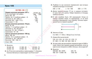 78 79
Урок 105
1. Вычисли.
29 340 : 60 31 280 : 80 124 040 : 70
43 650 : 50 57 680 : 80 103 230 : 90
2. На 70 км пути автомобиль израсходовал 7 л бензина.
Сколько бензина он израсходует на 210 км пути?
3. Подбери по три значения переменной, при которых
неравенства будут истинными.
240 : х < 50 х · 16 > 196 200 − х > 175
4. Длина прямоугольника 12 см, а ширина составля-
ет одну треть его длины. Найди периметр и площадь
прямоугольника.
5*.В трёх коробках было 135 карандашей. Когда из
первой коробки взяли 15 карандашей, то во всех
коробках карандашей стало поровну. Сколько каран-
дашей было в первой коробке?
6. Увеличь в 5 раз.
2 кг 350 г; 7 т 105 кг; 108 дм 3 см; 3 м 5 мм.
7. Сравни без вычислений.
376 · 52 + 376 · 18 * 376 · 47 + 376 · 13
47 · 563 + 12 · 563 * 40 · 563 + 563 · 9
8. За один рейс два автомобиля перевезли вместе 5500 кг
груза. Какой груз перевёз каждый автомобиль, если на
один из них погрузили на 500 кг больше, чем на другой?
9. Вычисли.
485 640 : 90 + 2978 378 · 70
456 · 20 + 12 800 : 40 7255 · 60
24 780 : 30 =
Первое неполное делимое: 247 с.
В частном будет три цифры.
Делю: 247 : 30.
Удобно: 24 : 3, пробная цифра — 8.
Умножаю: 8 · 30 = 240 (с.).
Вычитаю: 247 − 240 = 7 (с.).
Сравниваю: 7 < 30.
Второе неполное делимое: 78 дес.
Делю: 78 : 30.
Удобно: 7 : 3, пробная цифра — 2.
Умножаю: 2 · 30 = 60 (дес.).
Вычитаю: 78 − 60 = 18 (дес.).
Сравниваю: 18 < 30.
Третье неполное делимое: 180 ед.
Делю: 180 : 30.
Удобно: 18 : 3, пробная цифра — 6.
Умножаю: 6 · 30 = 180 (ед.).
Вычитаю: 180 − 180 = 0.
Ответ: 826.
−
24780 30
240 826
−
78
60
−
180
180
0
15
135
I
II
III
Правообладатель "Пачатковая школа"
Пачатковаяшкола
 