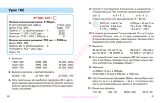 80 81
Урок 106
1. Вычисли.
1800 : 300 4000 : 800 45 000 : 5000
4500 : 500 2100 : 700 48 000 : 3000
4900 : 700 2400 : 300 42 000 : 6000
2. Выполни деление и сделай проверку.
58 800 : 700 20 700 : 300 215 600 : 700
3. Пять трёхтонных автомобилей перевезли 90 т карто-
феля, сделав одинаковое количество рейсов. Сколько
рейсов сделал каждый автомобиль? Реши задачу раз-
ными способами.
4. Купили b килограммов апельсинов, а мандаринов —
в 3 раза меньше. Что означает каждое выражение?
а) b : 3 б) b + b : 3 в) b − b : 3
Найди значения этих выражений при b = 48; 33.
5. 4050 см * 4 м 50 см 4700 дм * 40 дм 7 см
2 км 3 м * 2 км 3 дм 70 м 8 дм * 708 дм
4 т 70 ц * 4700 кг 19 ц 53 кг * 195 т
6*.В первом упражнении 7 предложений. Это на 3 пред-
ложения больше, чем во втором упражнении, и на
4 предложения меньше, чем в третьем. Сколько всего
предложений в трёх упражнениях?
7. Вычисли.
45 дм 60 см + 87 дм 75 см 39 ц 57 кг − 28 ц 64 кг
327 км 40 м − 148 км 824 м 5 т 423 кг + 2 т 287 кг
8. Из стальной пластины площадью 400 см2
можно сде-
лать 4 заготовки. Сколько таких заготовок можно сде-
лать из пластины площадью 36 дм2
?
9. Уменьши:
а) 4500 в 10 раз, в 100 раз;
б) 604 000 в 10 раз, в 100 раз, в 1000 раз.
10. Расстояние между городами 288 км. Автомобиль про-
ехал его за 4 ч, а мотоцикл — за 6 ч. На сколько ско-
рость мотоцикла меньше скорости автомобиля?
11. Вычисли и проверь.
710 : 80 320 : 40 6000 : 500 3010 : 40
37 500 : 500 =
Первое неполное делимое: 3750 дес.
В частном будет две цифры.
Делю: 3750 : 500.
Удобно: 37 : 5, пробная цифра — 7.
Умножаю: 7 · 500 = 3500 (дес.).
Вычитаю: 3750 − 3500 = 250 (дес.).
Второе неполное делимое: 250 дес. = 2500 ед.
Делю: 2500 : 500.
Удобно: 25 : 5, пробная цифра — 5.
Умножаю: 5 · 500 = 2500 (ед.).
Ответ: 75.
−
37500 500
3500 75
−
2500
2500
0
>
<=
Правообладатель "Пачатковая школа"
Пачатковаяшкола
 