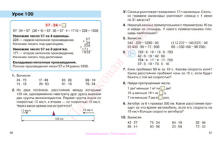 86 87
Урок 109
1. Вычисли.
24 · 75 17 · 49 85 · 26 99 · 19
15 · 18 29 · 93 91 · 19 79 · 24
2. Из двух посёлков, расстояние между которыми
135 км, одновременно навстречу друг другу выехали
две группы велосипедистов. Первая группа ехала со
скоростью 12 км/ч, а вторая — со скоростью 15 км/ч.
Через какое время они встретятся?
3*.Синица уничтожает ежедневно 17 г насекомых. Сколь-
ко граммов насекомых уничтожит синица с 1 июня
по 31 августа?
4. Нарисуй разные прямоугольники с периметром 16 см
и найди их площадь. У какого прямоугольника пло-
щадь наибольшая?
5. Вычисли.
540 · 200 − 5280 : 40 (512 237 − 140 037) : 40
65 430 : 90 + 73 · 500 60 · (100 100 − 98 700)
6. 793 · 8 · 18 * 18 · 8 · 793
42 · 6 · 10 * 42 · 60
754 · 4 · 17 * 4 · 17 · 755
37 · 5 · 10 * 73 · 5 · 10
7. Конь пробежал 80 м за 10 с. Какова скорость коня?
Какое расстояние пробежит конь за 15 с, если будет
бежать с той же скоростью?
8. Найди пропущенные числа.
1 дм2
меньше 1 м2
на дм2
.
16 ц меньше 16 т на ц.
7 см меньше 7 дм в раз.
9. Автобус за 6 ч проехал 300 км. Какое расстояние про-
едет за это время автомобиль, если его скорость на
10 км/ч больше скорости автобуса?
10. Вычисли.
42 · 27 75 · 34 94 · 19 32 · 46
89 · 41 83 · 56 23 · 54 72 · 33
57 · 34 =
57 · 34 = 57 · (30 + 4) = 57 · 30 + 57 · 4 = 1710 + 228 = 1938
Умножаю число 57 на 4 единицы.
228 — первое неполное произведение.
Начинаю писать под единицами.
Умножаю число 57 на 3 десятка.
171 — второе неполное произведение.
Начинаю писать под десятками.
Складываю неполные произведения.
Полное произведение чисел 57 и 34 равно 1938.
х
57
34
+ 228
171
1938 >
<=
12 км/ч 15 км/ч
135 км
Правообладатель "Пачатковая школа"
Пачатковаяшкола
 