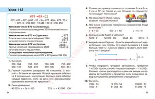 94 95
Урок 113
1. Вычисли.
286 · 364 358 · 532 788 · 637 753 · 462
568 · 137 625 · 278 849 · 567 687 · 394
2. Первый художник раскрасил 96 кувшинов, а вто-
рой — 64 таких же кувшина. Второй художник работал
на 2 дня меньше, чем первый. Сколько дней работал
каждый художник, если за день они раскрашивали
одинаковое количество кувшинов?
3. Реши уравнения.
45 025 + х = 641 · 100 725 − х = 43 500 : 100
4. Сравни два прямоугольника со сторонами 8 см и 6 см,
4 см и 12 см. Какой из них больше по периметру,
по площади? На сколько?
5. На весах 600 г яблок. Сколь-
ко весит меньшее яблоко?
6. При каких значениях переменных неравенства будут
истинными?
х · 6 < 90 400 : с > 40 а : 15 > 9
7. Сколько цифр будет в частном?
5628 : 2 56 028 : 20 9648 : 40 3015 : 15
8*. Андрей сказал Сергею: «Если бы у меня было на 3 мар-
ки больше, чем теперь, то я имел бы марок в 2 раза
больше, чем ты». Сколько марок у каждого, если вме-
сте у них 15 марок?
9. Чтобы покрасить грузовой автомобиль, требуется
1кг750гкраски,ачтобыпокраситьприцеп—1кг350г.
Сколько краски расходуется в день на заводе на по-
краску автомобилей и прицепов, если ежедневно за-
вод выпускает 60 автомобилей с прицепами?
10. Вычисли.
7084 · 34 12 135 · 54 39 687 · 33
7653 · 11 81 368 · 49 14 090 · 76
672 · 423 =
672 · 423 = 672 · (400 + 20 + 3) = 672 · 400 + 672 · 20 +
+ 672 · 3 = 268 800 + 13 440 + 2016 = 284 256
Умножаю число 672 на 3 единицы.
Первое неполное произведение 2016 начинаю писать
под единицами.
Умножаю число 672 на 2 десятка.
Второе неполное произведение 1344
начинаю писать под десятками.
Умножаю число 672 на 4 сотни.
Третье неполное произведение 2688
начинаю писать под сотнями.
Складываю неполные произведения.
Полное произведение чисел 672 и 423 равно 284 256.
х
672
423
2016
+1344
2688
284256
3
15 + 3
С.
А.
Правообладатель "Пачатковая школа"
Пачатковаяшкола
 