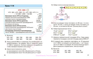 96 97
Урок 114
1. Вычисли.
675 · 307 363 · 708 203 · 406 358 · 701
232 · 403 584 · 903 748 · 805 902 · 604
2. Улицу длиной 800 м и шириной 13 м необходимо за-
асфальтировать. На каждые 100 м2
покрытия нужно
3 т 850 кг асфальта. Сколько асфальта понадобится,
чтобы заасфальтировать всю улицу?
3. Какое число получится, если:
а) произведение чисел 30 и 45 уменьшить в 15 раз;
б) произведение чисел 75 и 22 уменьшить в 11 раз?
4. Найди числа на выходе машины.
5*. Если на каждую полку поставить по 30 книг, то оста-
нется 10 книг, а если на каждую полку поставить по
25 книг, то останется 50 книг. Сколько всего полок?
6. Найди пропущенные числа.
15 дм2
= см2
20 м2
= дм2
52 м2
= дм2
2 га = м2
3700 см2
= дм2
15 м2
= см2
7. Ширина прямоугольной площадки 30 м. Чему равен
периметр площадки, если её площадь равна 2400 м2
?
8. В первый день привезли картофель на 10 машинах
по 4 т 200 кг на каждой, во второй день — на 7 маши-
нах по 4 т 600 кг на каждой. На сколько больше карто-
феля привезли в первый день, чем во второй?
9. Вычисли.
573 · 205 201 · 506 450 : 90
674 · 304 702 · 402 5800 : 200
473 · 305 =
473 · 305 = 473 · (300 + 5) = 473 · 300 + 473 · 5 =
= 141 900 + 2365 = 144 265
Умножаю число 473 на 5 единиц.
Первое неполное произведение 2365
начинаю писать под единицами.
Умножаю число 473 на десятки.
Получаю второе неполное произведение 0.
Его можно не писать.
Умножаю число 473 на сотни.
Третье неполное произведение 1419 начи-
наю писать под сотнями.
Складываю неполные произведения.
Число144265—произведениечисел473и305.
х
473
305
2365
+ 000
1419
144265
35 3 14 6 4 29
− 1000
>1000
Да Нет
− 300
· 200
х
473
305
+ 2365
1419
144265
Правообладатель "Пачатковая школа"
Пачатковаяшкола
 