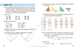98 99
Урок 115
1. Для заправки двух автобусов было получено 2160 л
бензина. Один автобус выработал свою часть бензина
за 72 ч, а другой — за 48 ч. Сколько бензина было по-
лучено для заправки каждого автобуса, если расход
бензина в час у них был одинаковым?
2. Вычисли.
125 · 342 305 · 421 865 · 300
434 · 256 241 · 104 725 · 200
254 · 102 154 · 204 402 · 120
3. Выполни действия.
3 т − 7 ц 470 кг + 800 кг
2 ч − 115 мин 2 сут − 34 ч
3 мин − 50 с 2 м − 540 мм
7 дм − 6 см 3 ц − 120 кг
4*.Сумма трёх чисел, идущих друг за другом, равна 105.
Найди эти числа.
5. Используя схемы, запиши выражения, в которых:
а = 28 · 370, b = 35 778, с = 782.
6. Какие углы показаны на рисунке? Проверь с помощью
угольника.
7. Упрости вычислительные машины. Например, маши-
ну а можно заменить машиной б.
8. В цистерне 60 т нефти. Сначала из неё взяли 1
5
неф-
ти, а затем — 1
4
остатка. Сколько тонн нефти осталось
после этого в цистерне?
9. Вычисли.
(15 + 25) · 17 − 433 17 108 : (119 − 735 : 7)
b
−
с
а
+
b
с
а
+
−
?
?
?
?
а) б) в) г)
+ 193
+ 179
+ 372
+ 752
− 189
+ 115− 215
+ 370 − 840− 565
− 105
60 т
а) б)
Правообладатель "Пачатковая школа"
Пачатковаяшкола
 