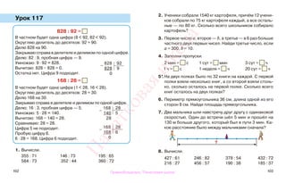 102 103
Урок 117
1. Вычисли.
355 : 71 146 : 73 195 : 65
584 : 73 352 : 44 360 : 72
2. Ученики собрали 1540 кг картофеля, причём 12 учени-
ков собрали по 75 кг картофеля каждый, а все осталь-
ные — по 80 кг. Сколько всего школьников собирало
картофель?
3. Первое число а, второе — b, а третье — в 6 раз больше
частного двух первых чисел. Найди третье число, если
а = 300, b = 10.
4. Заполни пропуски.
2 мин = с 1 сут = мин 3 сут = ч
1 ч = с 1 неделя = ч 20 сут = ч
5*.На двух полках было по 32 книги на каждой. С первой
полки взяли несколько книг, а со второй взяли столь-
ко, сколько осталось на первой полке. Сколько всего
книг осталось на двух полках?
6. Периметр прямоугольника 36 см, длина одной из его
сторон 8 см. Найди площадь прямоугольника.
7. Два мальчика шли навстречу друг другу с одинаковой
скоростью. Один до встречи шёл 5 мин и прошёл на
130 м больше другого, который был в пути 3 мин. Ка-
кое расстояние было между мальчиками сначала?
8. Вычисли.
427 : 61 246 : 82 378 : 54 432 : 72
216 : 27 456 : 57 190 : 38 185 : 37
828 : 92 =
В частном будет одна цифра (8 < 92, 82 < 92).
Округляю делитель до десятков: 92 ≈ 90.
Делю 828 на 90.
Закрываю справа в делителе и делимом по одной цифре.
Делю: 82 : 9, пробная цифра — 9.
Умножаю: 9 · 92 = 828.
Вычитаю: 828 − 828 = 0.
Остатка нет. Цифра 9 подходит.
168 : 28 =
В частном будет одна цифра (1 < 28, 16 < 28).
Округляю делитель до десятков: 28 ≈ 30.
Делю 168 на 30.
Закрываю справа в делителе и делимом по одной цифре.
Делю: 16 : 3, пробная цифра — 5.
Умножаю: 5 · 28 = 140.
Вычитаю: 168 − 140 = 28.
Сравниваю: 28 = 28.
Цифра 5 не подходит.
Пробую цифру 6.
6 · 28 = 168. Цифра 6 подходит.
?
−
168 28
140 5
28
−
828 92
828 9
0
−
168 28
168 6
0
Правообладатель "Пачатковая школа"
Пачатковаяшкола
 